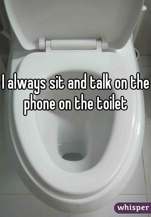 I always sit and talk on the phone on the toilet 