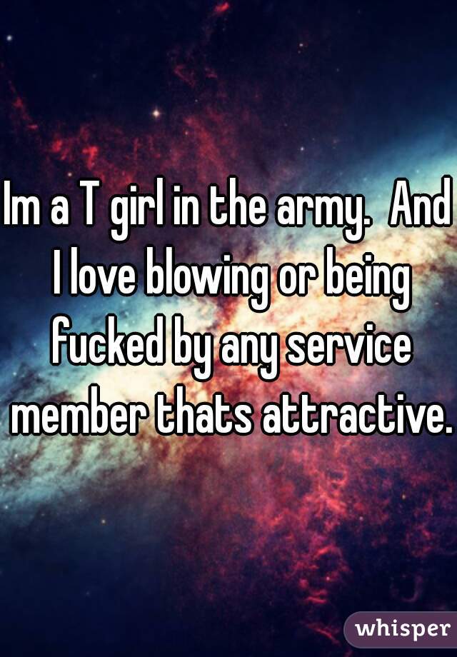 Im a T girl in the army.  And I love blowing or being fucked by any service member thats attractive.