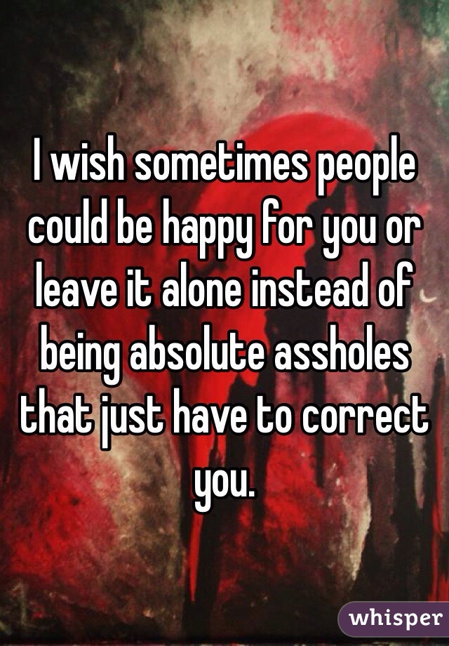 I wish sometimes people could be happy for you or leave it alone instead of being absolute assholes that just have to correct you. 