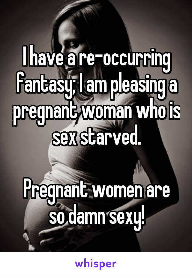 I have a re-occurring fantasy; I am pleasing a pregnant woman who is sex starved.

Pregnant women are so damn sexy!