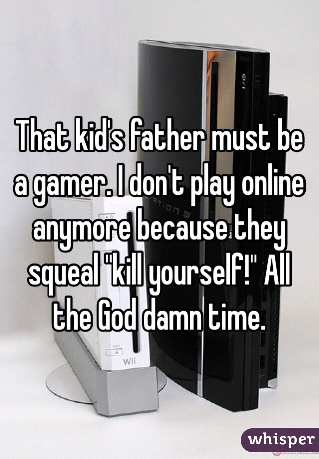 That kid's father must be a gamer. I don't play online anymore because they squeal "kill yourself!" All the God damn time.