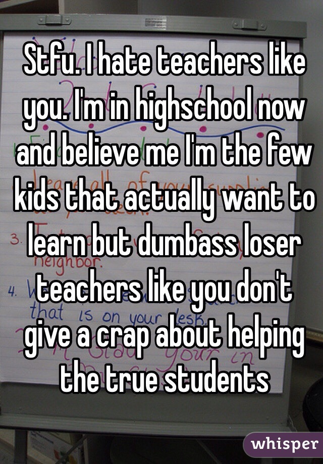 Stfu. I hate teachers like you. I'm in highschool now and believe me I'm the few kids that actually want to learn but dumbass loser teachers like you don't give a crap about helping the true students 