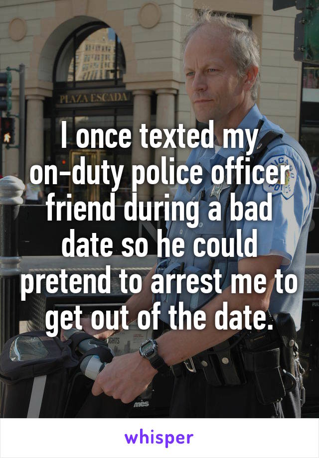 I once texted my on-duty police officer friend during a bad date so he could pretend to arrest me to get out of the date.