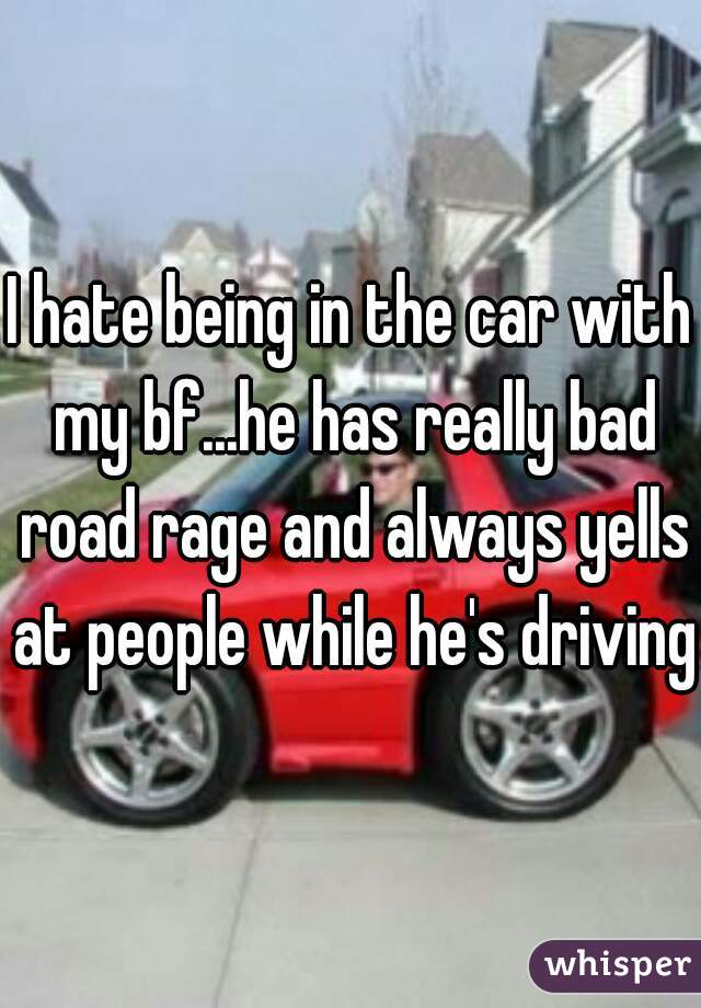 I hate being in the car with my bf...he has really bad road rage and always yells at people while he's driving