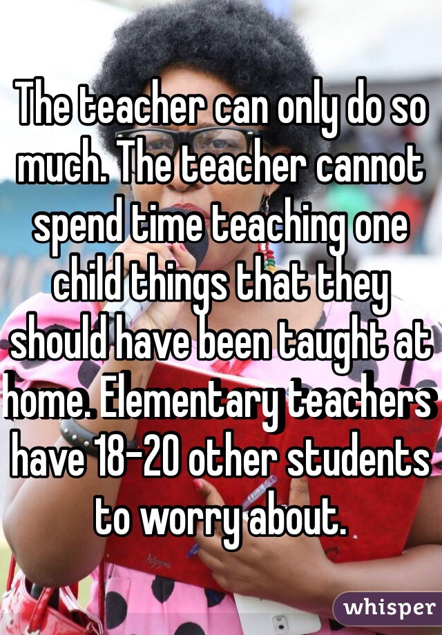 The teacher can only do so much. The teacher cannot spend time teaching one child things that they should have been taught at home. Elementary teachers have 18-20 other students to worry about.
