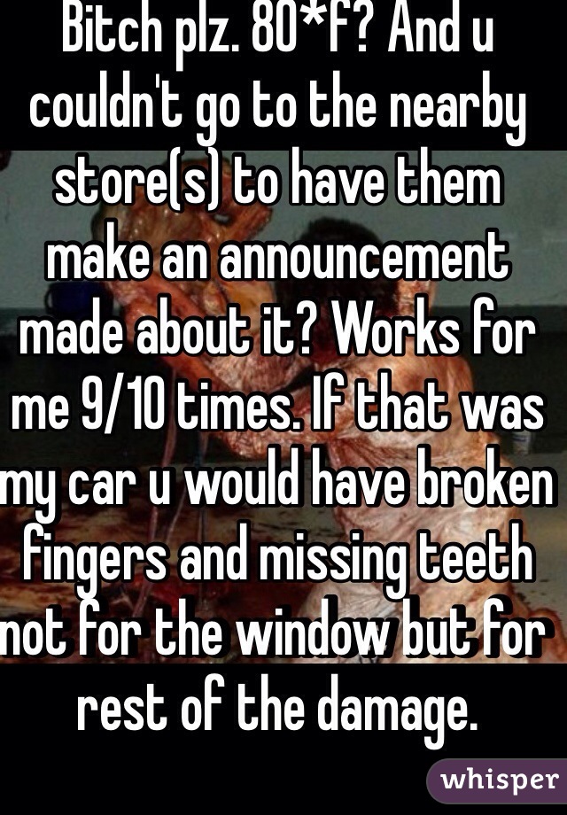 Bitch plz. 80*f? And u couldn't go to the nearby store(s) to have them make an announcement made about it? Works for me 9/10 times. If that was my car u would have broken fingers and missing teeth not for the window but for rest of the damage. 