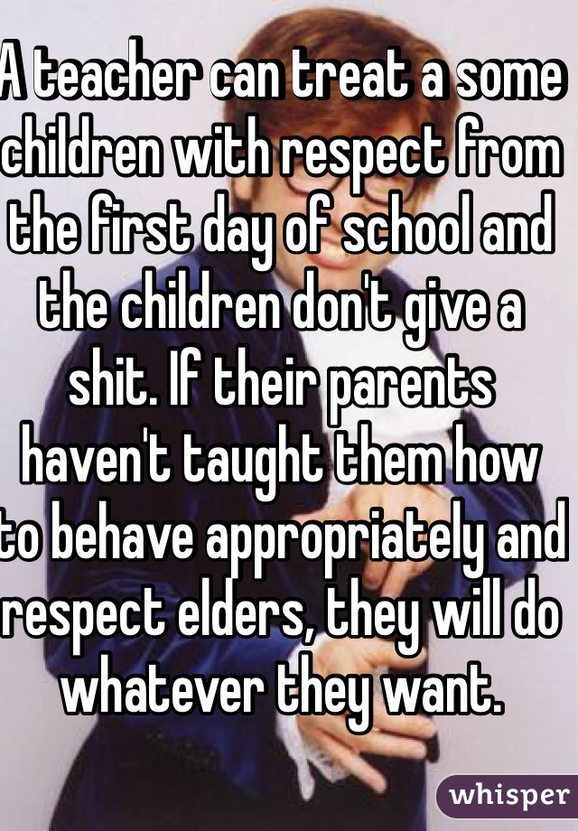 A teacher can treat a some children with respect from the first day of school and the children don't give a shit. If their parents haven't taught them how to behave appropriately and respect elders, they will do whatever they want.