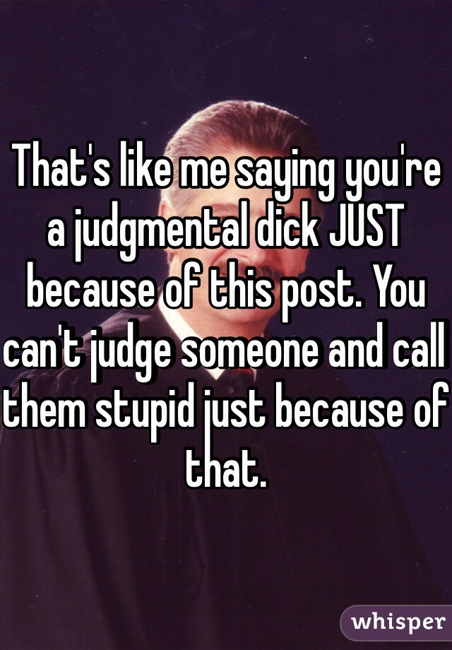 That's like me saying you're a judgmental dick JUST because of this post. You can't judge someone and call them stupid just because of that.