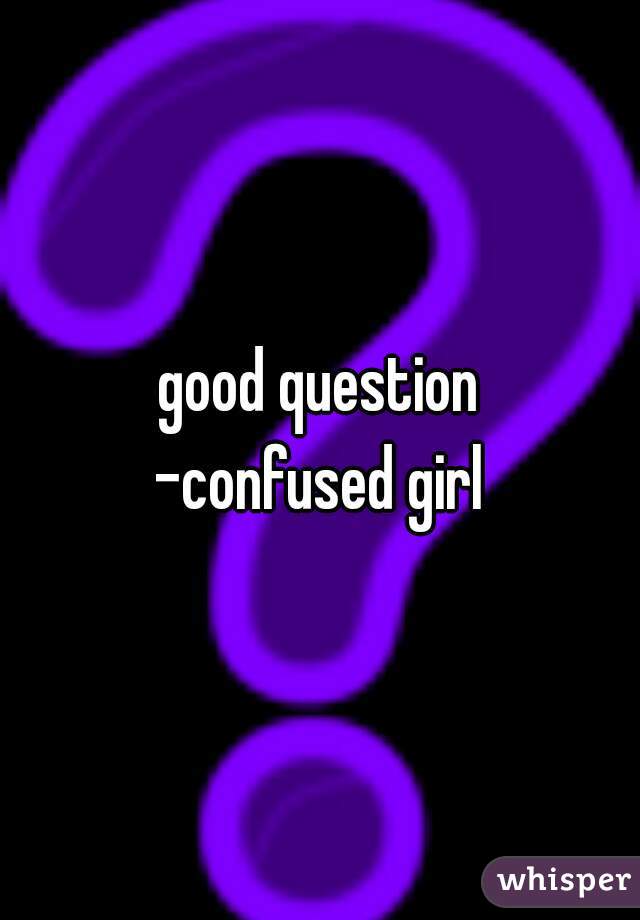 good question
-confused girl