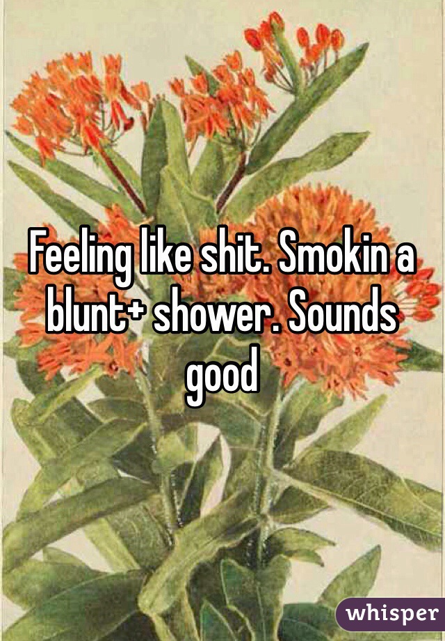 Feeling like shit. Smokin a blunt+ shower. Sounds good