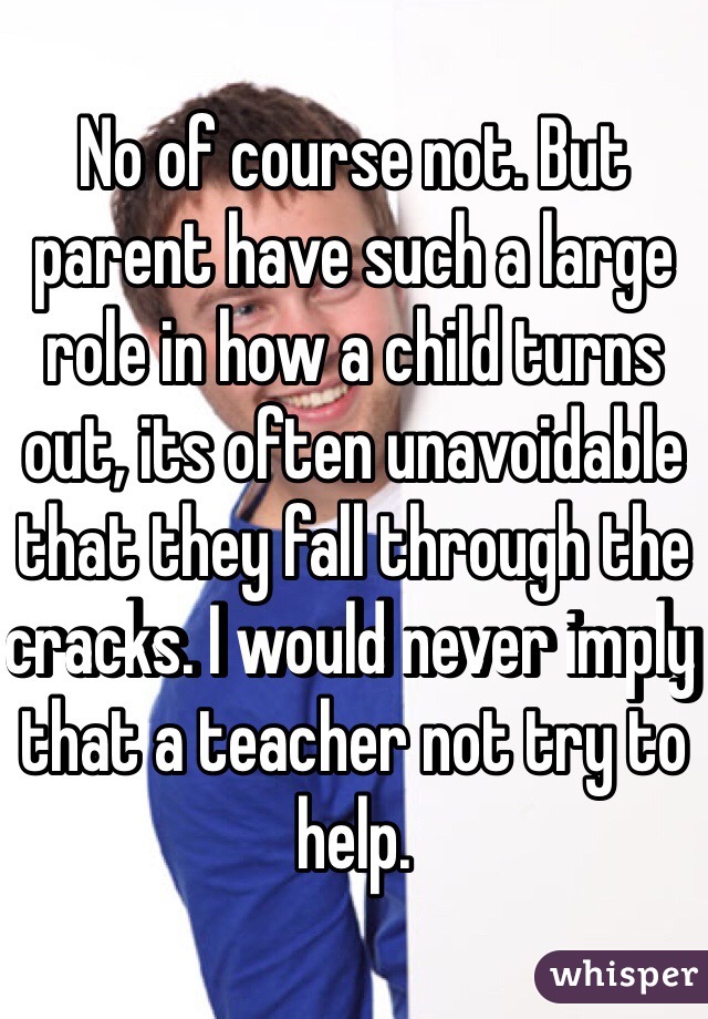 No of course not. But parent have such a large role in how a child turns out, its often unavoidable that they fall through the cracks. I would never imply that a teacher not try to help. 