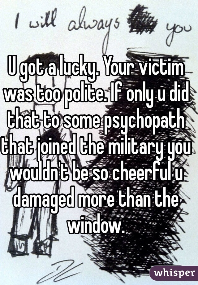 U got a lucky. Your victim was too polite. If only u did that to some psychopath that joined the military you wouldn't be so cheerful u damaged more than the window.