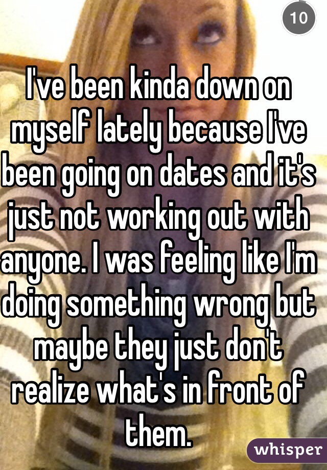 I've been kinda down on myself lately because I've been going on dates and it's just not working out with anyone. I was feeling like I'm doing something wrong but maybe they just don't realize what's in front of them. 
