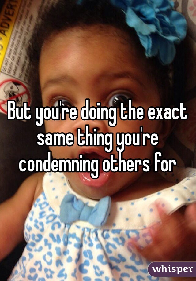 But you're doing the exact same thing you're condemning others for