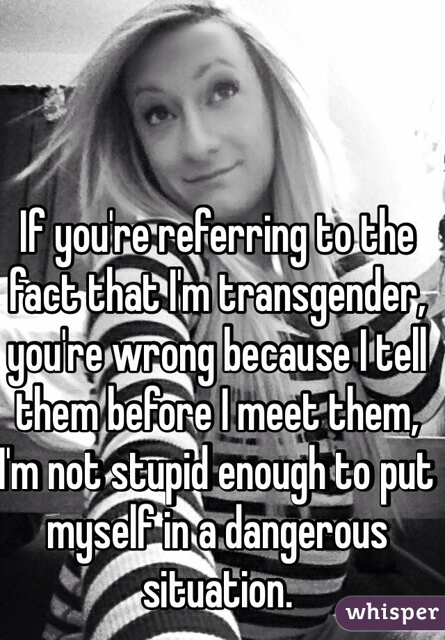 If you're referring to the fact that I'm transgender, you're wrong because I tell them before I meet them, I'm not stupid enough to put myself in a dangerous situation. 