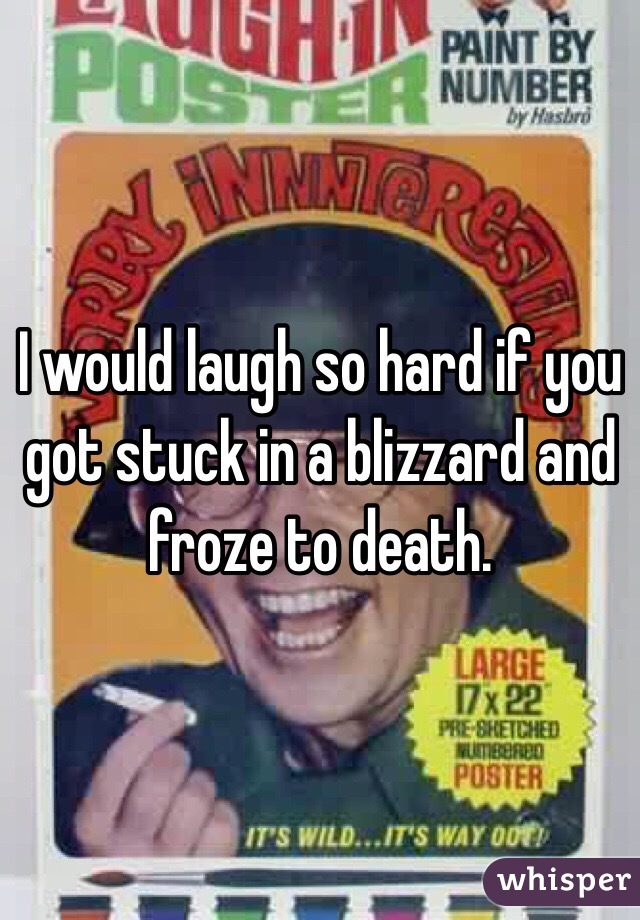 I would laugh so hard if you got stuck in a blizzard and froze to death. 