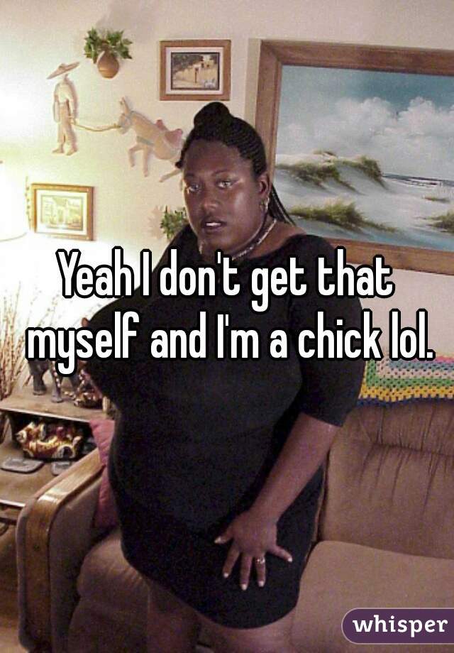 Yeah I don't get that myself and I'm a chick lol.