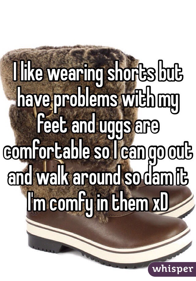 I like wearing shorts but have problems with my feet and uggs are comfortable so I can go out and walk around so dam it I'm comfy in them xD 