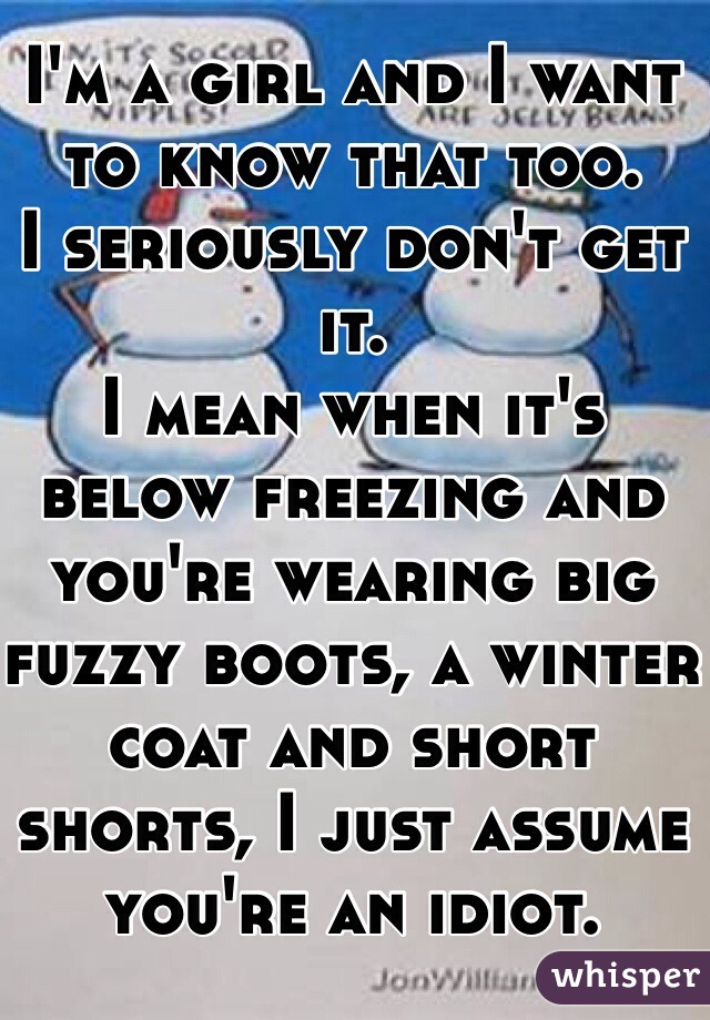 I'm a girl and I want to know that too. 
I seriously don't get it. 
I mean when it's below freezing and you're wearing big fuzzy boots, a winter coat and short shorts, I just assume you're an idiot. 