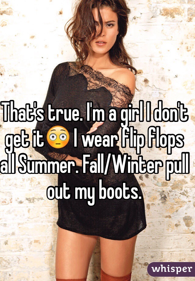 That's true. I'm a girl I don't get it😳 I wear flip flops all Summer. Fall/Winter pull out my boots.