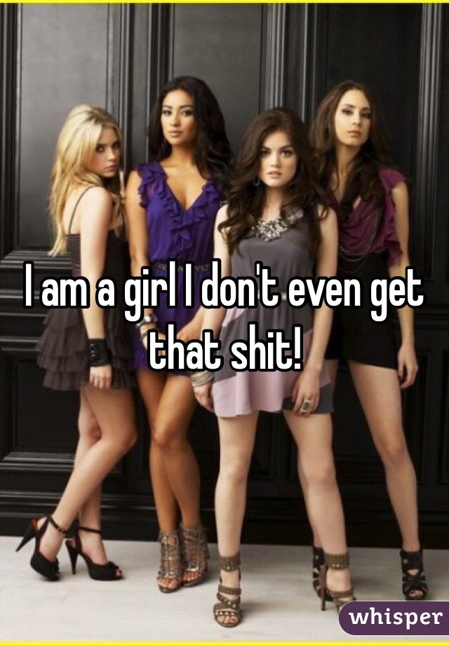 I am a girl I don't even get that shit! 