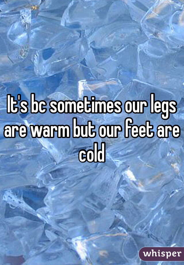 It's bc sometimes our legs are warm but our feet are cold