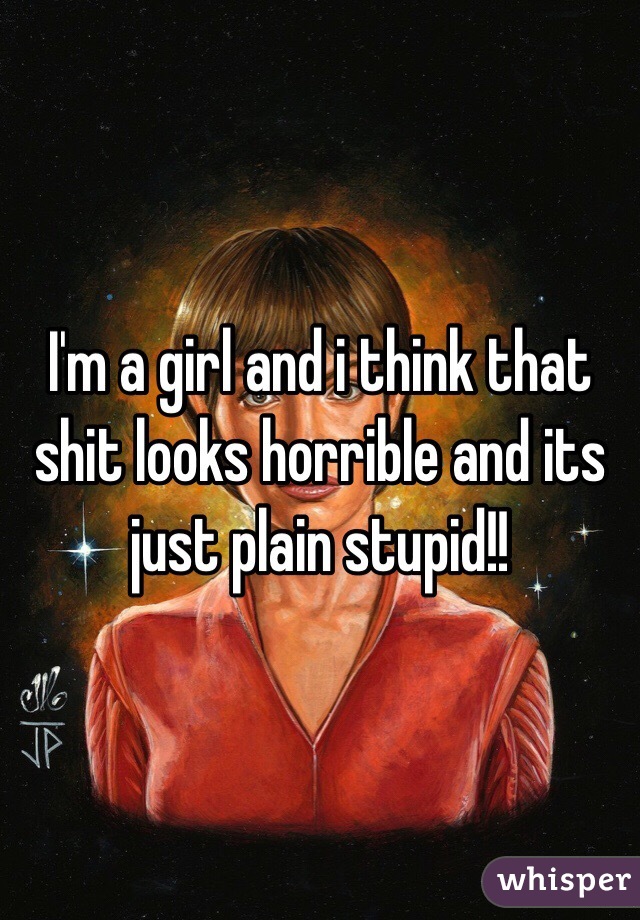 I'm a girl and i think that shit looks horrible and its just plain stupid!!