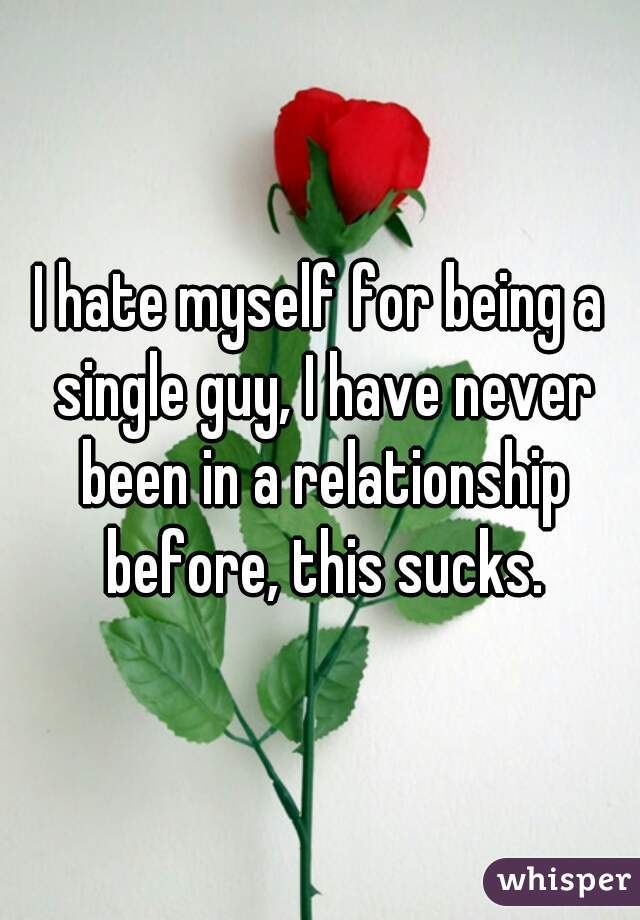 I hate myself for being a single guy, I have never been in a relationship before, this sucks.