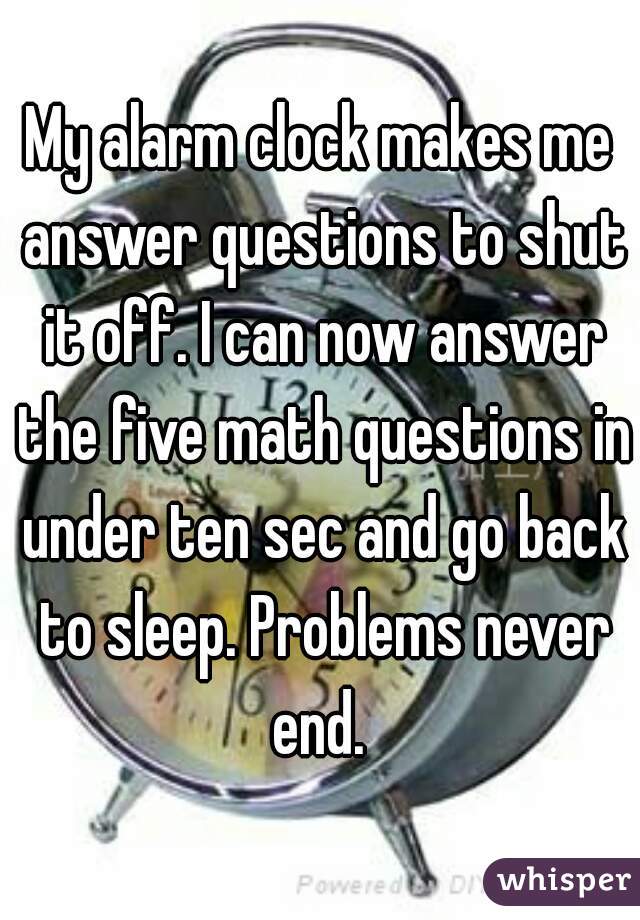 My alarm clock makes me answer questions to shut it off. I can now answer the five math questions in under ten sec and go back to sleep. Problems never end. 