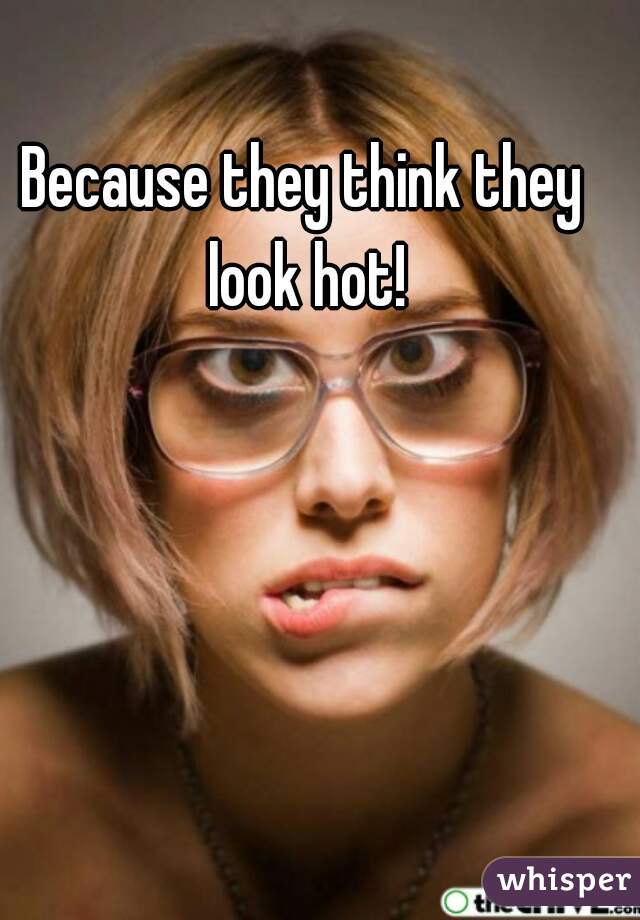 Because they think they look hot!