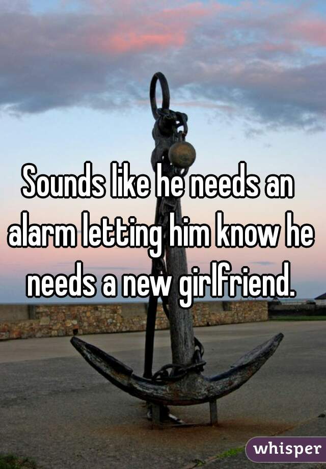 Sounds like he needs an alarm letting him know he needs a new girlfriend.