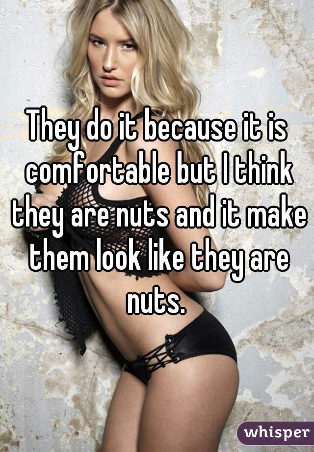 They do it because it is comfortable but I think they are nuts and it make them look like they are nuts. 