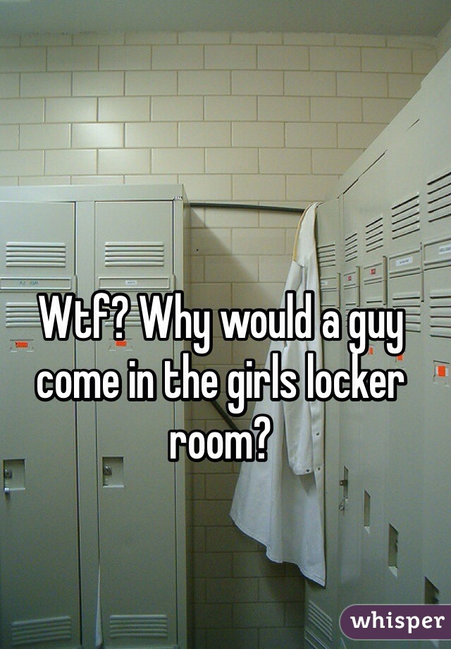 Wtf? Why would a guy come in the girls locker room?