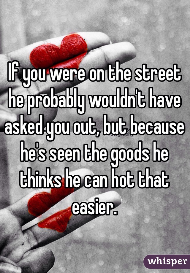 If you were on the street he probably wouldn't have asked you out, but because he's seen the goods he thinks he can hot that easier. 