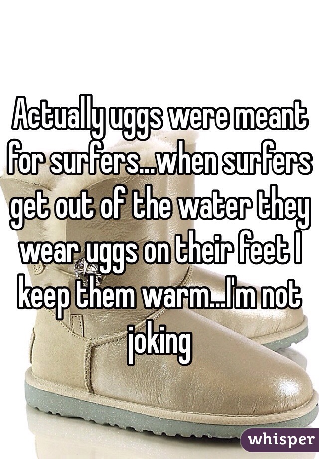 Actually uggs were meant for surfers...when surfers get out of the water they wear uggs on their feet I keep them warm...I'm not joking 