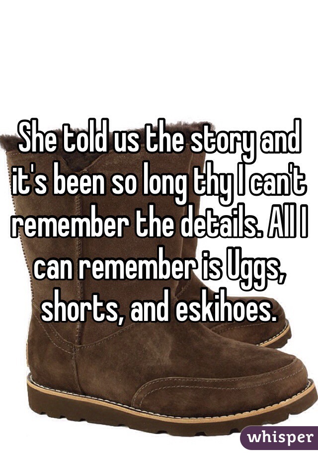 She told us the story and it's been so long thy I can't remember the details. All I can remember is Uggs, shorts, and eskihoes. 