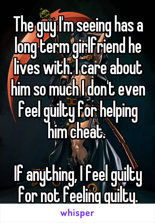 The guy I'm seeing has a long term girlfriend he lives with. I care about him so much I don't even feel guilty for helping him cheat. 

If anything, I feel guilty for not feeling guilty.