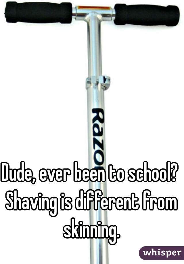 Dude, ever been to school? 
Shaving is different from skinning. 