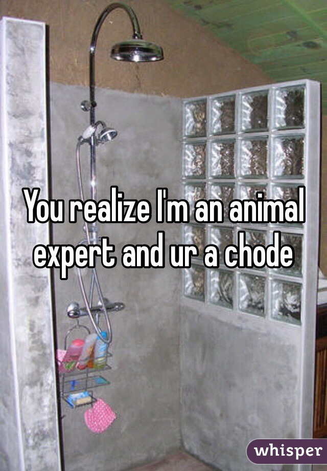 You realize I'm an animal expert and ur a chode