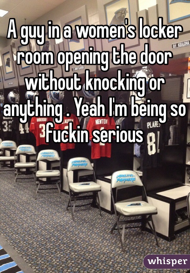 A guy in a women's locker room opening the door without knocking or anything . Yeah I'm being so fuckin serious