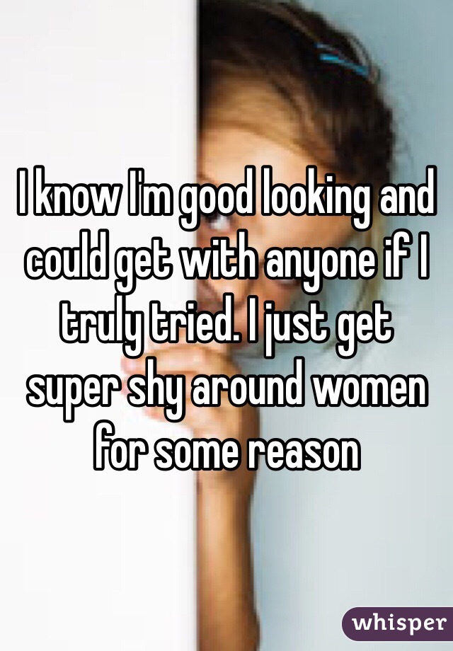 I know I'm good looking and could get with anyone if I truly tried. I just get super shy around women for some reason 