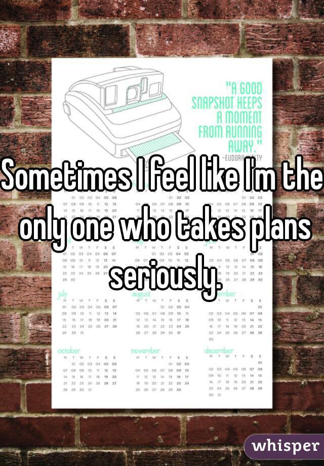 Sometimes I feel like I'm the only one who takes plans seriously.