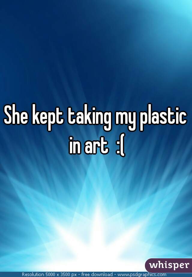 She kept taking my plastic in art  :(