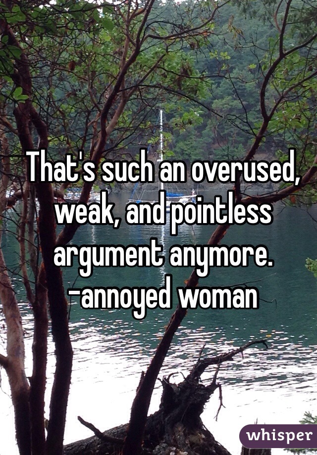 That's such an overused, weak, and pointless argument anymore. 
-annoyed woman