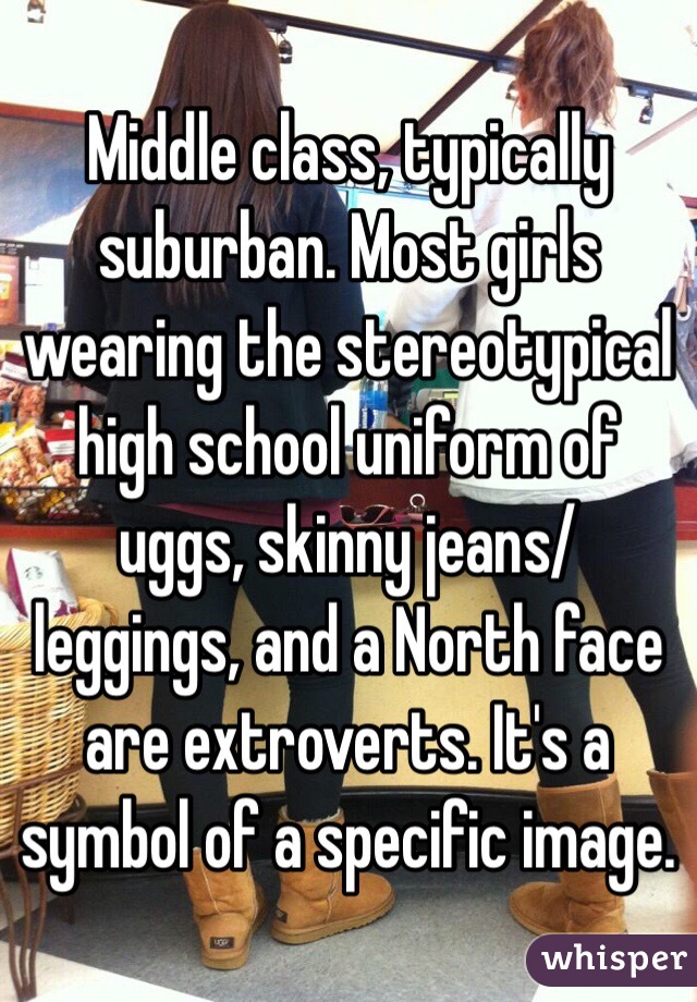 Middle class, typically suburban. Most girls wearing the stereotypical high school uniform of uggs, skinny jeans/leggings, and a North face are extroverts. It's a symbol of a specific image. 