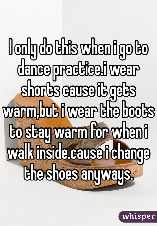 I only do this when i go to dance practice.i wear shorts cause it gets warm,but i wear the boots to stay warm for when i walk inside.cause i change the shoes anyways.