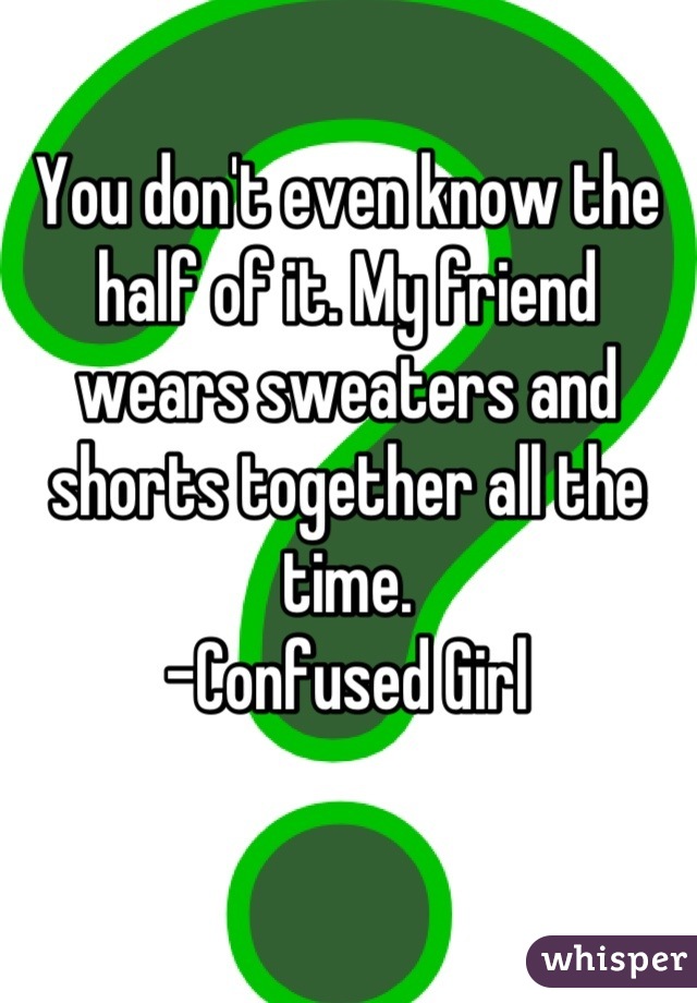 You don't even know the half of it. My friend wears sweaters and shorts together all the time.
-Confused Girl