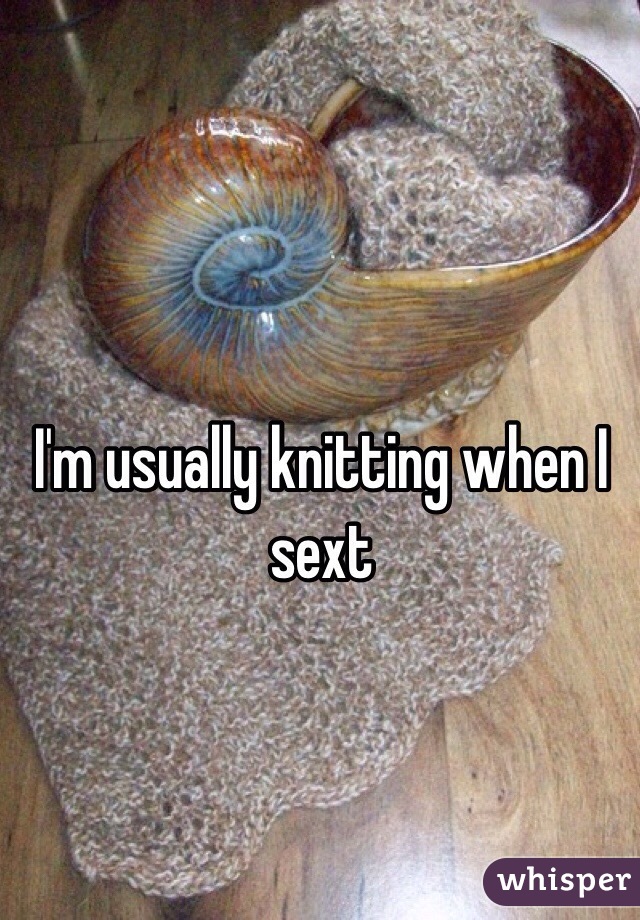 I'm usually knitting when I sext