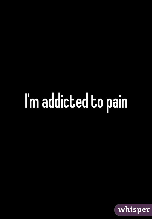 I'm addicted to pain