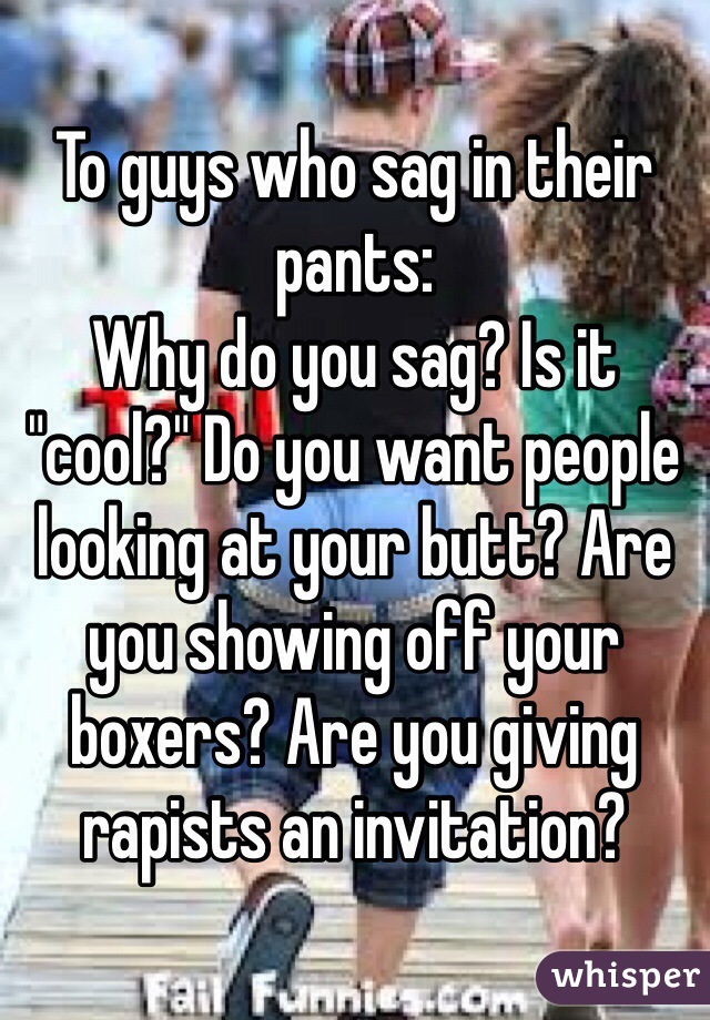 To guys who sag in their pants:
Why do you sag? Is it "cool?" Do you want people looking at your butt? Are you showing off your boxers? Are you giving rapists an invitation?